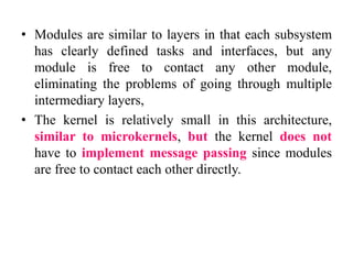 • Modules are similar to layers in that each subsystem
has clearly defined tasks and interfaces, but any
module is free to contact any other module,
eliminating the problems of going through multiple
intermediary layers,
• The kernel is relatively small in this architecture,
similar to microkernels, but the kernel does not
have to implement message passing since modules
are free to contact each other directly.
 