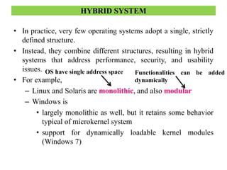 • In practice, very few operating systems adopt a single, strictly
defined structure.
• Instead, they combine different structures, resulting in hybrid
systems that address performance, security, and usability
issues.
• For example,
– Linux and Solaris are monolithic, and also modular
– Windows is
• largely monolithic as well, but it retains some behavior
typical of microkernel system
• support for dynamically loadable kernel modules
(Windows 7)
HYBRID SYSTEM
OS have single address space Functionalities can be added
dynamically
 