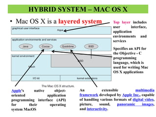 HYBRID SYSTEM – MAC OS X
• Mac OS X is a layered system Top layer includes
user interface,
application
environments and
services
Specifies an API for
the Objective - C
programming
language, which is
used for writing Mac
OS X applications
Apple's native object-
oriented application
programming interface (API)
for their operating
system MacOS
An extensible multimedia
framework developed by Apple Inc., capable
of handling various formats of digital video,
picture, sound, panoramic images,
and interactivity.
 