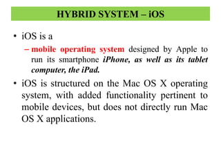 • iOS is a
– mobile operating system designed by Apple to
run its smartphone iPhone, as well as its tablet
computer, the iPad.
• iOS is structured on the Mac OS X operating
system, with added functionality pertinent to
mobile devices, but does not directly run Mac
OS X applications.
HYBRID SYSTEM – iOS
 