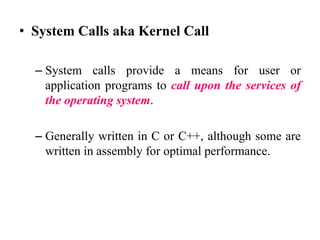 • System Calls aka Kernel Call
– System calls provide a means for user or
application programs to call upon the services of
the operating system.
– Generally written in C or C++, although some are
written in assembly for optimal performance.
 