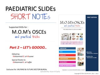 PAEDIATRIC SLIDEs
SHORT NOTES
Edited by:
Mohammed O. al-Musawi
Special thanks to:
Mohammed A. al-Saffar
Exclusive for: MU’AYAD & FUTURE DOCTOR BUREAs
Copyright © M.A.S & M.O.M : 2012 - 2013
:Supported DVDs for
M.O.M’s OSCEs
and practical tricks
Part 2 – LET’s GOOOO..
Uploaded By: Hasan Al-Qaisy
 
