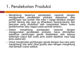 1. Pendekatan Produksi
   Menghitung besarnya pendapatan nasional dengan
    menggunakan pendekatan produksi didasarkan atas
    perhitungan dari jumlah nilai (nilai = harga dikalikan dengan
    jumlah barang dan jasa yg dihasilkan) barang-barang dan
    jasa-jasa yang dihasilkan oleh masyarakat dalam suatu
    perekonomian atau negara pada periode tertentu.
   Dalam      menghitung      pendapatan      nasional    dengan
    menggunakan pendekatan produksi, harus dihindarkan
    terjadinya perhitungan ganda disebabkan oleh adanya
    beberapa output dari suatu jenis usaha dijadikan input bagi
    jenis usaha lain.
   Untuk menghindari perhitungan ganda dengan dua cara yaitu
    menghitung nilai akhir (final goods) atau dengan menghitung
    nilai tambah (value added).
 