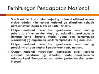 Perhitungan Pendapatan Nasional
   Salah satu indikator telah terjadinya alokasi efisiensi secara
    makro adalah nilai output nasional yg dihasilkan sebuah
    perekonomian pada suatu periode tertentu.
   Output nasional merupakan gambaran awal tentang
    seberapa efisien sumber daya yg ada dlm perekonomian
    (tenaga kerja, barang modal, uang dan kemampuan
    wirausaha) yg digunakan untuk memproduksi brg dan jasa.
   Output nasional merupakan gambaran awal tentang
    produktivitas dan tingkat kemakmuran suatu negara.
   Output nasional merupakan gambaran awal tentang
    masalah mendasar yg dihadapi suatu perekonomian
    adanya keseimbangan antara sektor pertanian dan sektor
    industri
 