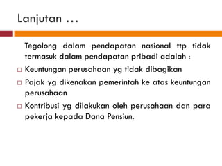 Lanjutan …
  Tegolong dalam pendapatan nasional ttp tidak
  termasuk dalam pendapatan pribadi adalah :
 Keuntungan perusahaan yg tidak dibagikan

 Pajak yg dikenakan pemerintah ke atas keuntungan

  perusahaan
 Kontribusi yg dilakukan oleh perusahaan dan para

  pekerja kepada Dana Pensiun.
 