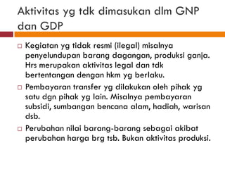 Aktivitas yg tdk dimasukan dlm GNP
dan GDP
   Kegiatan yg tidak resmi (ilegal) misalnya
    penyelundupan barang dagangan, produksi ganja.
    Hrs merupakan aktivitas legal dan tdk
    bertentangan dengan hkm yg berlaku.
   Pembayaran transfer yg dilakukan oleh pihak yg
    satu dgn pihak yg lain. Misalnya pembayaran
    subsidi, sumbangan bencana alam, hadiah, warisan
    dsb.
   Perubahan nilai barang-barang sebagai akibat
    perubahan harga brg tsb. Bukan aktivitas produksi.
 