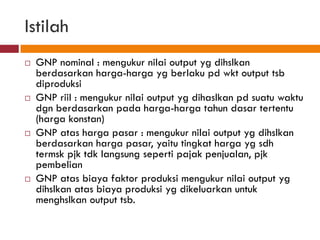Istilah
   GNP nominal : mengukur nilai output yg dihslkan
    berdasarkan harga-harga yg berlaku pd wkt output tsb
    diproduksi
   GNP riil : mengukur nilai output yg dihaslkan pd suatu waktu
    dgn berdasarkan pada harga-harga tahun dasar tertentu
    (harga konstan)
   GNP atas harga pasar : mengukur nilai output yg dihslkan
    berdasarkan harga pasar, yaitu tingkat harga yg sdh
    termsk pjk tdk langsung seperti pajak penjualan, pjk
    pembelian
   GNP atas biaya faktor produksi mengukur nilai output yg
    dihslkan atas biaya produksi yg dikeluarkan untuk
    menghslkan output tsb.
 