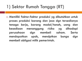1) Sektor Rumah Tangga (RT)
   Memiliki faktor-faktor produksi yg dibutuhkan untuk
    proses produksi barang dan jasa dgn tersedianya
    tenaga kerja, barang modal/tanah, uang dan
    kesediaan menanggung risiko yg dihadapi
    perusahaan      dgn     membeli    saham.     Serta
    mendapatkan upah, mendptkan bunga dgn
    membeli obligasi milik pemerintah.
 