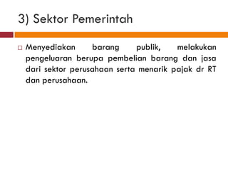 3) Sektor Pemerintah
   Menyediakan      barang     publik,   melakukan
    pengeluaran berupa pembelian barang dan jasa
    dari sektor perusahaan serta menarik pajak dr RT
    dan perusahaan.
 