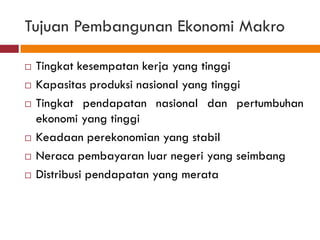 Tujuan Pembangunan Ekonomi Makro

   Tingkat kesempatan kerja yang tinggi
   Kapasitas produksi nasional yang tinggi
   Tingkat pendapatan nasional dan pertumbuhan
    ekonomi yang tinggi
   Keadaan perekonomian yang stabil
   Neraca pembayaran luar negeri yang seimbang
   Distribusi pendapatan yang merata
 