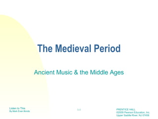 The Medieval Period

                     Ancient Music & the Middle Ages




Listen to This                                   PRENTICE HALL
                                   1-1
By Mark Evan Bonds
                                                 ©2009 Pearson Education, Inc.
                                                 Upper Saddle River, NJ 07458
 