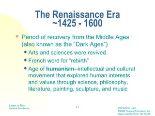 The Renaissance Era
                         ~1425 - 1600
          Period of recovery from the Middle Ages
           (also known as the “Dark Ages”)
             Arts and sciences were revived.
             French word for “rebirth”

             Age of humanism--intellectual and cultural

              movement that explored human interests
              and values through science, philosophy,
              literature, painting, sculpture, and music

Listen to This                  2-1
By Mark Evan Bonds                               PRENTICE HALL
                                                 ©2009 Pearson Education, Inc.
                                                 Upper Saddle River, NJ 07458
 