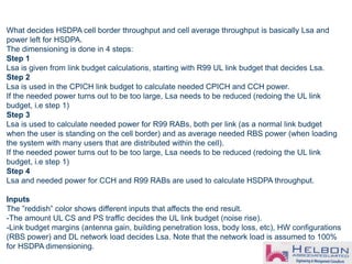 What decides HSDPA cell border throughput and cell average throughput is basically Lsa and
power left for HSDPA.
The dimensioning is done in 4 steps:
Step 1
Lsa is given from link budget calculations, starting with R99 UL link budget that decides Lsa.
Step 2
Lsa is used in the CPICH link budget to calculate needed CPICH and CCH power.
If the needed power turns out to be too large, Lsa needs to be reduced (redoing the UL link
budget, i.e step 1)
Step 3
Lsa is used to calculate needed power for R99 RABs, both per link (as a normal link budget
when the user is standing on the cell border) and as average needed RBS power (when loading
the system with many users that are distributed within the cell).
If the needed power turns out to be too large, Lsa needs to be reduced (redoing the UL link
budget, i.e step 1)
Step 4
Lsa and needed power for CCH and R99 RABs are used to calculate HSDPA throughput.
Inputs
The ”reddish” color shows different inputs that affects the end result.
-The amount UL CS and PS traffic decides the UL link budget (noise rise).
-Link budget margins (antenna gain, building penetration loss, body loss, etc), HW configurations
(RBS power) and DL network load decides Lsa. Note that the network load is assumed to 100%
for HSDPA dimensioning.
 