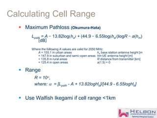  Maximum Pathloss (Okumura-Hata)
Lpath = A - 13.82log(ha) + (44.9 - 6.55log(ha))logR - a(hm)
[dB]
Where the following A values are valid for 2050 MHz:
A = 155.1 in urban areas ha base station antenna height [m
= 147.9 in suburban and semi–open areas hm UE antenna height [m]
= 135.8 in rural areas R distance from transmitter [km]
= 125.4 in open areas a(1.5) = 0
 Range
R = 10,
where:  = [Lpath - A + 13.82logHb]/[44.9 - 6.55logHb]
 Use Walfish Ikegami if cell range <1km
Calculating Cell Range
 