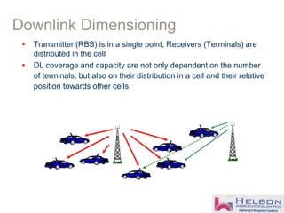  Transmitter (RBS) is in a single point, Receivers (Terminals) are
distributed in the cell
 DL coverage and capacity are not only dependent on the number
of terminals, but also on their distribution in a cell and their relative
position towards other cells
Downlink Dimensioning
 