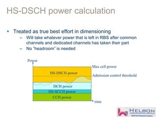 HS-DSCH power calculation
 Treated as true best effort in dimensioning
– Will take whatever power that is left in RBS after common
channels and dedicated channels has taken their part
– No ”headroom” is needed
time
Power
Max cell power
CCH power
HS-SCCH power
Admission control threshold
HS-DSCH power
DCH power
 