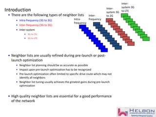 Introduction
• There are the following types of neighbor lists
• Intra-frequency (3G to 3G)
• Inter-frequency (3G to 3G)
• Inter-system
• 3G to 2G
• 3G to LTE
• Neighbor lists are usually refined during pre-launch or post-
launch optimization
• Neighbor list planning should be as accurate as possible
• Impact upon pre-launch optimization has to be recognized
• Pre-launch optimization often limited to specific drive route which may not
identify all neighbors
• Neighbor list tuning usually achieves the greatest gains during pre-launch
optimization
• High quality neighbor lists are essential for a good performance
of the network
Intra-
frequency
Inter-
frequency
Inter-
system 3G
to 2G
Inter-
system 3G
to LTE
 