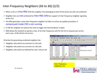 Inter-frequency
neighbour list
Inter-Frequency Neighbors (3G to 3G) (2/2)
• When a UE is in intra-RNC SHO the neighbor lists belonging to each of the active set cells are combined
• Neighbor lists are not combined for Inter-RNC SHO (no support of inter-frequency neighbor signaling
across Iur)
• The RNC generates a new inter-frequency neighbor list after an active set update procedure, if
compressed mode CM is not running
• In CM the neighbor list valid at the time to trigger the hard handover is taken
• NSN allows the network to specify a max. of 32 inter-frequency cells for the UE to measure per carrier,
and a max. of 48 cells for all carriers
Priorities for generating combined neighbor lists
• Neighbor cells which are common to 3 AS cells
• Neighbor cells which are common to 2 AS cells
• Neighbor cells which are defined for only 1 AS set cell
AS: Active Set
 