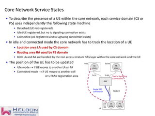 Node B
MSC
UE
RNC
Iu cs
SGSN
Single RRC
Connection
Iu ps
CS
state
PS
state
CS
state
PS
state
Two Iu Signalling
Connections
Core Network Service States
• To describe the presence of a UE within the core network, each service domain (CS or
PS) uses independently the following state machine
• Detached (UE not registered)
• Idle (UE registered, but no Iu signaling connection exists
• Connected (UE registered and Iu signaling connection exists)
• In idle and connected mode the core network has to track the location of a UE
• Location area LA used by CS domain
• Routing area RA used by PS domain
• Both LA and RA are handled by the non access stratum NAS layer within the core network and the UE
• The position of the UE has to be updated
• Idle mode  if UE moves to another LA or RA
• Connected mode  if UE moves to another cell
or UTRAN registration area
 