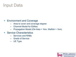 Input Data
 Environment and Coverage
– Area to cover and coverage degree
– Channel Model for EbNos
– Propagation Model (Ok-Hata > 1km, Walfish < 1km)
 Service Characteristics
– Services and RABs
– Grade of Service
– UE Type
 
