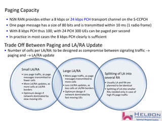 Paging Capacity
• NSN RAN provides either a 8 kbps or 24 kbps PCH transport channel on the S-CCPCH
• One page message has a size of 80 bits and is transmitted within 10 ms (1 radio frame)
• With 8 kbps PCH thus 100, with 24 PCH 300 UEs can be paged per second
• In practice in most cases the 8 kbps PCH clearly is sufficient
Trade Off Between Paging and LA/RA Update
• Number of cells per LA/RA: to be designed as compromise between signaling traffic 
paging and  LA/RA update
Small LA/RA
• Less page traffic, as page
messages transmitted to
fewer cells
• More LA/RA updates, as
more cells at LA/RA
borders
• Optimum design if
network dominated by
slow moving UEs
Large LA/RA
• More page traffic, as page
messages transmitted to
more cells
• Less LA/RA updates, as
less cells at LA/RA borders
• Optimum design if
network dominated by
fast moving UEs
Splitting of LA into
several RA
• Usually LA and RA are
planned to be identical
• Splitting of LA into smaller
RAs needed only in case of
high PS page traffic
 