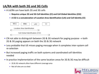 • A LA/RA can have both 2G and 3G cells
• Requires unique 2G and 3G Cell Identities (CI) and Cell Global Identities (CGI)
• A CGI is a concatenation of Location Area Identification (LAI) and Cell Identity (CI)
• CN not able to distinguish between 2G & 3G network for paging purpose  both
2G & 3G paging appears on both the 2G & 3G network
• Less probable that UE misses paging message when it completes inter-system cell
re-selection
• But increased paging traffic on both systems and coordinated cell identities
needed
• In practice implementation of the same location areas for 2G & 3G may be difficult
• 2G & 3G network often have different coverage area
• Not all sites are co-sited
LA/RA with both 2G and 3G Cells
 
