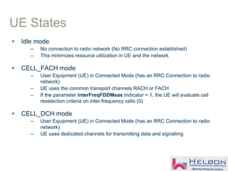 UE States
 Idle mode
– No connection to radio network (No RRC connection established)
– This minimizes resource utilization in UE and the network
 CELL_FACH mode
– User Equipment (UE) in Connected Mode (has an RRC Connection to radio
network)
– UE uses the common transport channels RACH or FACH
– If the parameter interFreqFDDMeas Indicator = 1, the UE will evaluate cell
reselection criteria on inter-frequency cells (0)
 CELL_DCH mode
– User Equipment (UE) in Connected Mode (has an RRC Connection to radio
network)
– UE uses dedicated channels for transmitting data and signalling
 