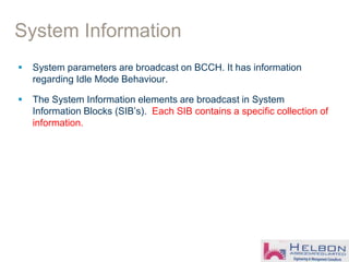 System Information
 System parameters are broadcast on BCCH. It has information
regarding Idle Mode Behaviour.
 The System Information elements are broadcast in System
Information Blocks (SIB’s). Each SIB contains a specific collection of
information.
 