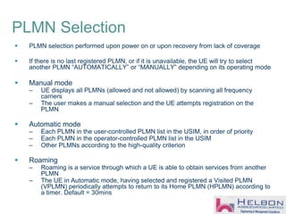 PLMN Selection
 PLMN selection performed upon power on or upon recovery from lack of coverage
 If there is no last registered PLMN, or if it is unavailable, the UE will try to select
another PLMN “AUTOMATICALLY” or “MANUALLY” depending on its operating mode
 Manual mode
– UE displays all PLMNs (allowed and not allowed) by scanning all frequency
carriers
– The user makes a manual selection and the UE attempts registration on the
PLMN
 Automatic mode
– Each PLMN in the user-controlled PLMN list in the USIM, in order of priority
– Each PLMN in the operator-controlled PLMN list in the USIM
– Other PLMNs according to the high-quality criterion
 Roaming
– Roaming is a service through which a UE is able to obtain services from another
PLMN
– The UE in Automatic mode, having selected and registered a Visited PLMN
(VPLMN) periodically attempts to return to its Home PLMN (HPLMN) according to
a timer. Default = 30mins
 