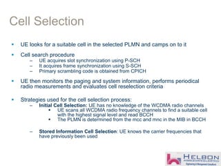 Cell Selection
 UE looks for a suitable cell in the selected PLMN and camps on to it
 Cell search procedure
– UE acquires slot synchronization using P-SCH
– It acquires frame synchronization using S-SCH
– Primary scrambling code is obtained from CPICH
 UE then monitors the paging and system information, performs periodical
radio measurements and evaluates cell reselection criteria
 Strategies used for the cell selection process:
– Initial Cell Selection: UE has no knowledge of the WCDMA radio channels
 UE scans all WCDMA radio frequency channels to find a suitable cell
with the highest signal level and read BCCH
 The PLMN is determined from the mcc and mnc in the MIB in BCCH
– Stored Information Cell Selection: UE knows the carrier frequencies that
have previously been used
 