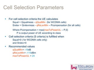 Cell Selection Parameters
 For cell selection criteria the UE calculates
Squal = Qqualmeas - qQualMin (for WCDMA cells)
Srxlev = Qrxlevmeas - qRxLevMin – Pcompensation (for all cells)
Where Pcompensation = max(maxTxPowerUL – P,0)
P is output power of UE according to class
 Cell selection criteria (S criteria) is fulfilled when
Squal>0 ( for WCDMA cells only)
and Srxlev>0
 Recommended values
qQualMin= -19dB
qRxLevMin= -115dBm
maxTxPowerUL = 24
 