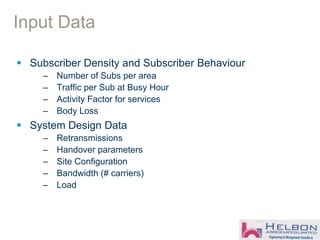 Input Data
 Subscriber Density and Subscriber Behaviour
– Number of Subs per area
– Traffic per Sub at Busy Hour
– Activity Factor for services
– Body Loss
 System Design Data
– Retransmissions
– Handover parameters
– Site Configuration
– Bandwidth (# carriers)
– Load
 