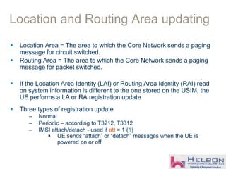Location and Routing Area updating
 Location Area = The area to which the Core Network sends a paging
message for circuit switched.
 Routing Area = The area to which the Core Network sends a paging
message for packet switched.
 If the Location Area Identity (LAI) or Routing Area Identity (RAI) read
on system information is different to the one stored on the USIM, the
UE performs a LA or RA registration update
 Three types of registration update
– Normal
– Periodic – according to T3212, T3312
– IMSI attach/detach - used if att = 1 (1)
 UE sends “attach” or “detach” messages when the UE is
powered on or off
 