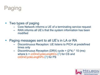 Paging
 Two types of paging
– Core Network informs a UE of a terminating service request
– RAN informs all UE’s that the system information has been
modified
 Paging messages sent to all UE’s in LA or RA
– Discontinuous Reception: UE listens to PICH at predefined
times only
– Discontinuous Reception (DRX) cycle = (2^k) * 10 (ms)
where k = cnDrxCycleLengthCs (7) for CS and
cnDrxCycleLengthPs (7) for PS
 