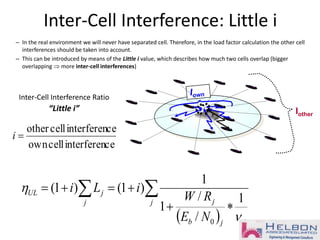 Inter-Cell Interference: Little i
– In the real environment we will never have separated cell. Therefore, in the load factor calculation the other cell
interferences should be taken into account.
– This can be introduced by means of the Little i value, which describes how much two cells overlap (bigger
overlapping  more inter-cell interferences)
Iother
ceinterferencellown
ceinterferencellother
=i
Inter-Cell Interference Ratio
“Little i”
 


==
j
jjb
jj
jUL
NE
RW
iLi


1
/
/
1
1
)1()1(
0
 