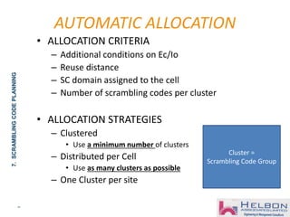 34
• ALLOCATION CRITERIA
– Additional conditions on Ec/Io
– Reuse distance
– SC domain assigned to the cell
– Number of scrambling codes per cluster
• ALLOCATION STRATEGIES
– Clustered
• Use a minimum number of clusters
– Distributed per Cell
• Use as many clusters as possible
– One Cluster per site
AUTOMATIC ALLOCATION
7.SCRAMBLINGCODEPLANNING
Cluster =
Scrambling Code Group
 