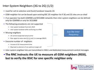 Inter-System Neighbors (3G to 2G) (1/2)
• Used for cell re-selection and (hard) handover towards 2G
• GSM neighbor list can be based upon existing BSC 2G neighbor list if 3G and 2G sites are co-sited
• If an operator has both GSM900 and DCS1800 networks then inter-system neighbors can be defined
only for GSM900 or only for DCS1800
• The following procedures are not supported
• Inter-system handover from Cell_FACH
• Inter-system handover while anchoring at an RNC
• Missing neighbors
• UE cannot escape bad actual carrier
• Poor signal to noise ratio (EC/I0) and / or coverage (RSCP)
• Excessive number of neighbors
• Increase of UE measurement time
• May lead to selection of non optimum target cell
• Inter-system neighbor lists are transmitted in SIB11 and dedicated measurement control messages
•The RNC instructs the UE to measure all GSM neighbors (RSSI),
but to verify the BSIC for one specific neighbor only
Just like Inter-
frequency
 
