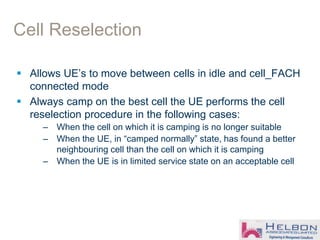 Cell Reselection
 Allows UE’s to move between cells in idle and cell_FACH
connected mode
 Always camp on the best cell the UE performs the cell
reselection procedure in the following cases:
– When the cell on which it is camping is no longer suitable
– When the UE, in “camped normally” state, has found a better
neighbouring cell than the cell on which it is camping
– When the UE is in limited service state on an acceptable cell
 