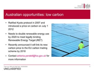 Australian opportunities: low carbon

  • Ratified Kyoto protocol in 2007 and
    introduced a price on carbon on July 1
    2012
  • Needs to double renewable energy use
    by 2020 to meet legally binding
    Renewable Energy Target (RET)
  • Recently announced it will link its new
    carbon price to the EU carbon trading
    scheme by 2018

  • Contact antonia.yendell@fco.gov.uk for    FreeDigitalPhotos.net




    more information

Type your title and date here 00/00/0000                              1

UNCLASSIFIED
 