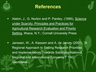 References
Alston, J., G. Norton and P. Pardey, (1995), Science
under Scarcity: Principles and Practices for
Agricultural Research Evaluation and Priority
Setting. Ithaca, N.Y.: Cornell University Press
Janssen, W., A. Kassam and A. de Janvry (2001), “A
Regional Approach to Setting Research Priorities
and Implementation: Towards Satisfying National,
Regional and International Concerns?” TAC
Secretariat.
 