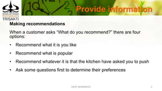 Provide information
DEDY WIJAYANTO 2
Making recommendations
When a customer asks “What do you recommend?” there are four
options:
• Recommend what it is you like
• Recommend what is popular
• Recommend whatever it is that the kitchen have asked you to push
• Ask some questions first to determine their preferences
 