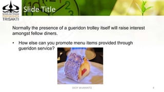 Slide Title
DEDY WIJAYANTO 4
Normally the presence of a gueridon trolley itself will raise interest
amongst fellow diners.
• How else can you promote menu items provided through
gueridon service?
 