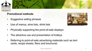 DEDY WIJAYANTO 5
Promotional methods
• Suggestive selling phrases
• Use of menus, wine lists, drink lists
• Physically supporting the point-of-sale displays
• The attractive use and presentation of trolleys
• Referring to point-of-sale advertising materials such as tent
cards, recipe sheets, fliers and brochures
 