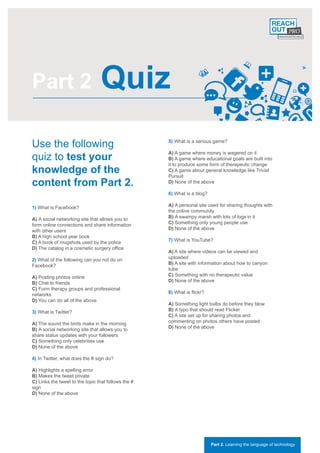 Part 2                           Quiz
Use the following                                    5) What is a serious game?


quiz to test your
                                                     A) A game where money is wagered on it
                                                     B) A game where educational goals are built into
                                                     it to produce some form of therapeutic change
knowledge of the                                     C) A game about general knowledge like Trivial
                                                     Pursuit
content from Part 2.                                 D) None of the above

                                                     6) What is a blog?

1) What is Facebook?                                 A) A personal site used for sharing thoughts with
                                                     the online community
A) A social networking site that allows you to       B) A swampy marsh with lots of logs in it
form online connections and share information        C) Something only young people use
with other users                                     D) None of the above
B) A high school year book
C) A book of mugshots used by the police             7) What is YouTube?
D) The catalog in a cosmetic surgery office
                                                     A) A site where videos can be viewed and
2) What of the following can you not do on           uploaded
Facebook?                                            B) A site with information about how to canyon
                                                     tube
A) Posting photos online                             C) Something with no therapeutic value
B) Chat to friends                                   D) None of the above
C) Form therapy groups and professional
networks                                             8) What is flickr?
D) You can do all of the above
                                                     A) Something light bulbs do before they blow
3) What is Twitter?                                  B) A typo that should read Flicker
                                                     C) A site set up for sharing photos and
A) The sound the birds make in the morning           commenting on photos others have posted
B) A social networking site that allows you to       D) None of the above
share status updates with your followers
C) Something only celebrities use
D) None of the above

4) In Twitter, what does the # sign do?

A) Highlights a spelling error
B) Makes the tweet private
C) Links the tweet to the topic that follows the #
sign
D) None of the above




                                                                          Part 2. Learning the language of technology
 