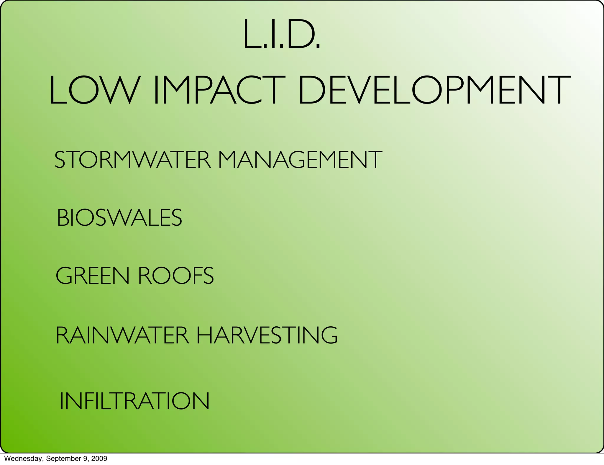 L.I.D.
           LOW IMPACT DEVELOPMENT
             STORMWATER MANAGEMENT

              BIOSWALES

             GREEN ROOFS

             RAINWATER HARVESTING

              INFILTRATION

Wednesday, September 9, 2009
 