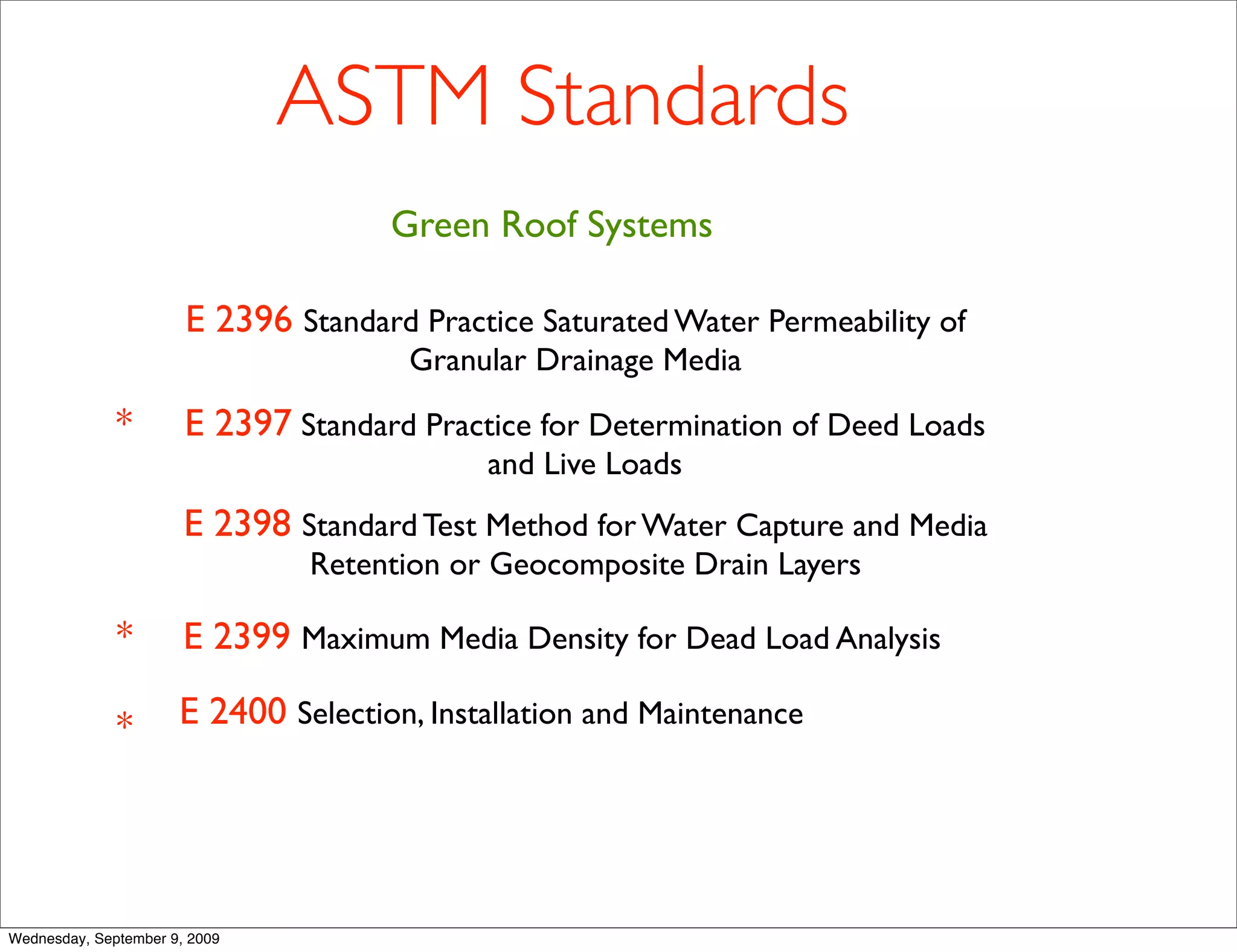 ASTM Standards
                                     Green Roof Systems

                       E 2396 Standard Practice Saturated Water Permeability of
                                       Granular Drainage Media

              *        E 2397 Standard Practice for Determination of Deed Loads
                                            and Live Loads
                       E 2398 Standard Test Method for Water Capture and Media
                               Retention or Geocomposite Drain Layers

              *        E 2399 Maximum Media Density for Dead Load Analysis

              *       E 2400 Selection, Installation and Maintenance




Wednesday, September 9, 2009
 