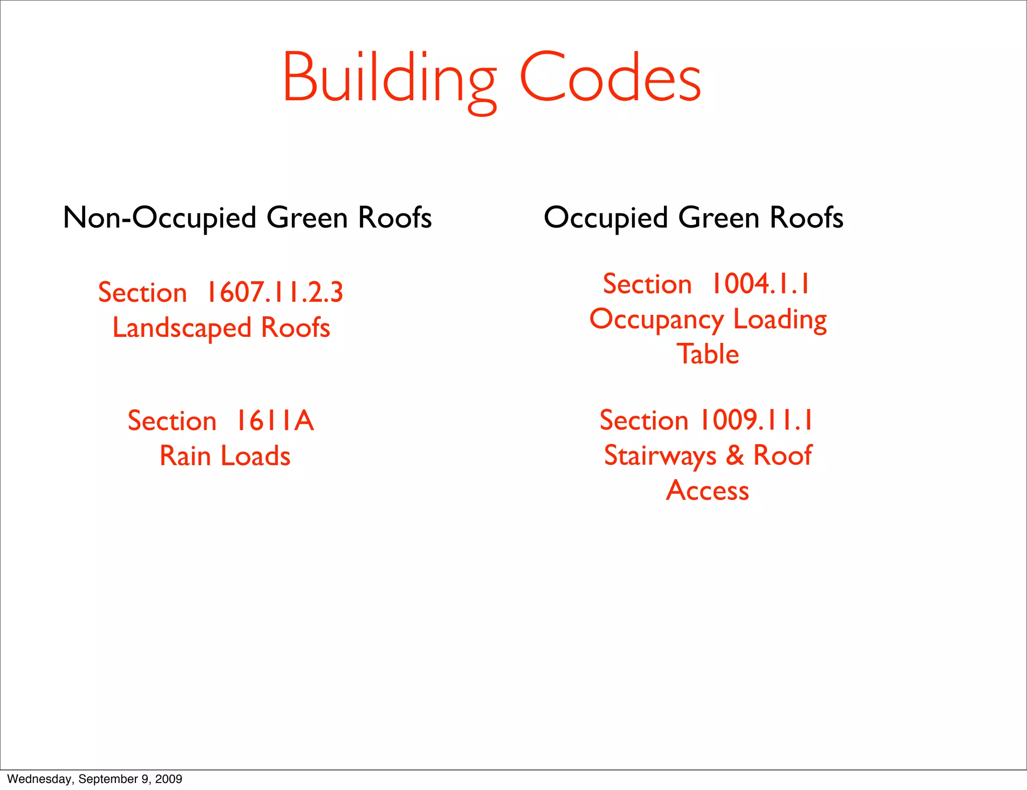 Building Codes
        Non-Occupied Green Roofs       Occupied Green Roofs

              Section 1607.11.2.3          Section 1004.1.1
               Landscaped Roofs           Occupancy Loading
                                                 Table

                   Section 1611A          Section 1009.11.1
                     Rain Loads           Stairways & Roof
                                               Access




Wednesday, September 9, 2009
 