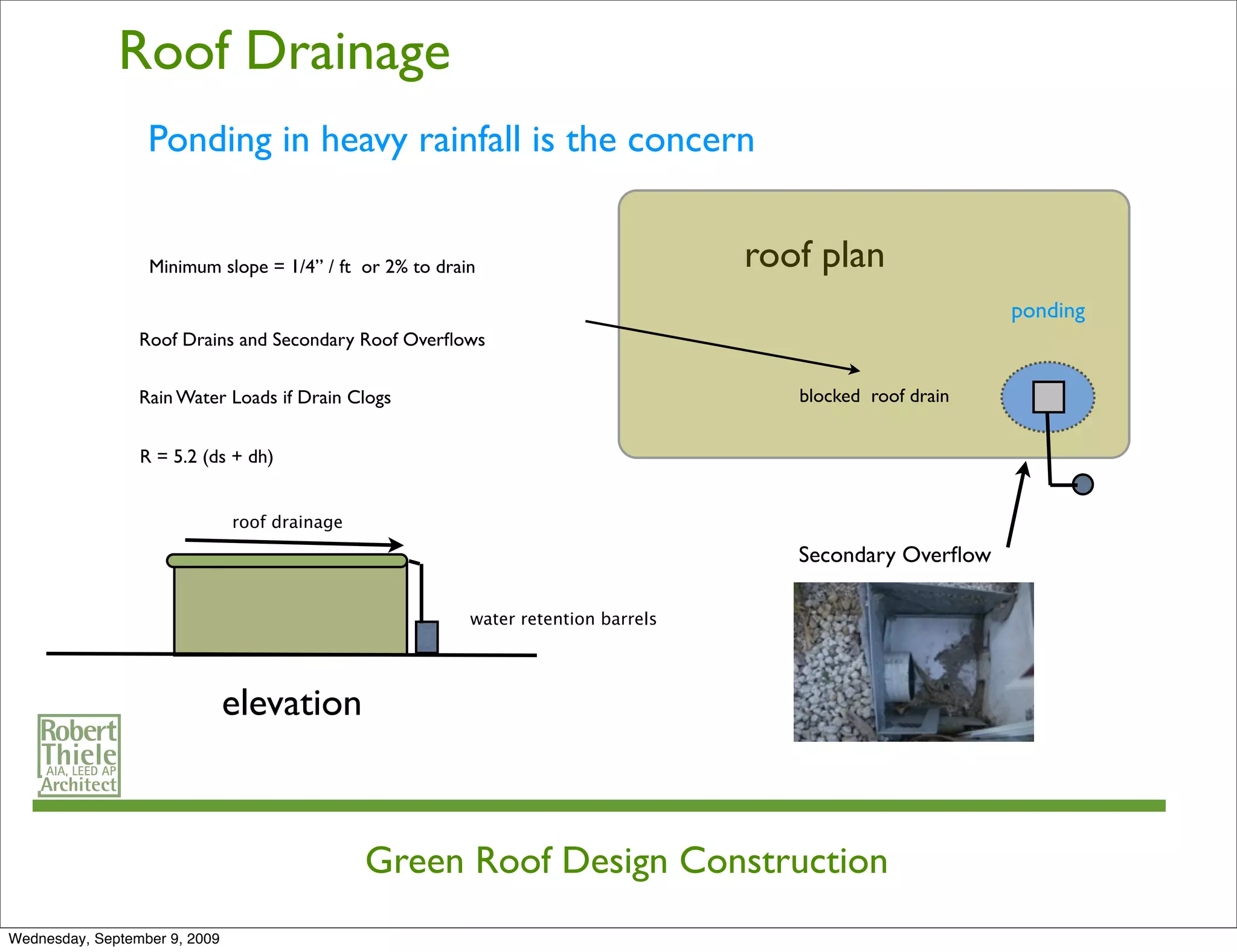 Roof Drainage
                  Ponding in heavy rainfall is the concern


                  Minimum slope = 1/4” / ft or 2% to drain                         roof plan
                                                                                                           ponding
                 Roof Drains and Secondary Roof Overﬂows

                 Rain Water Loads if Drain Clogs                                      blocked roof drain


                 R = 5.2 (ds + dh)


                               roof drainage

                                                                                      Secondary Overﬂow

                                                         water retention barrels




                               elevation



                                               Green Roof Design Construction
Wednesday, September 9, 2009
 