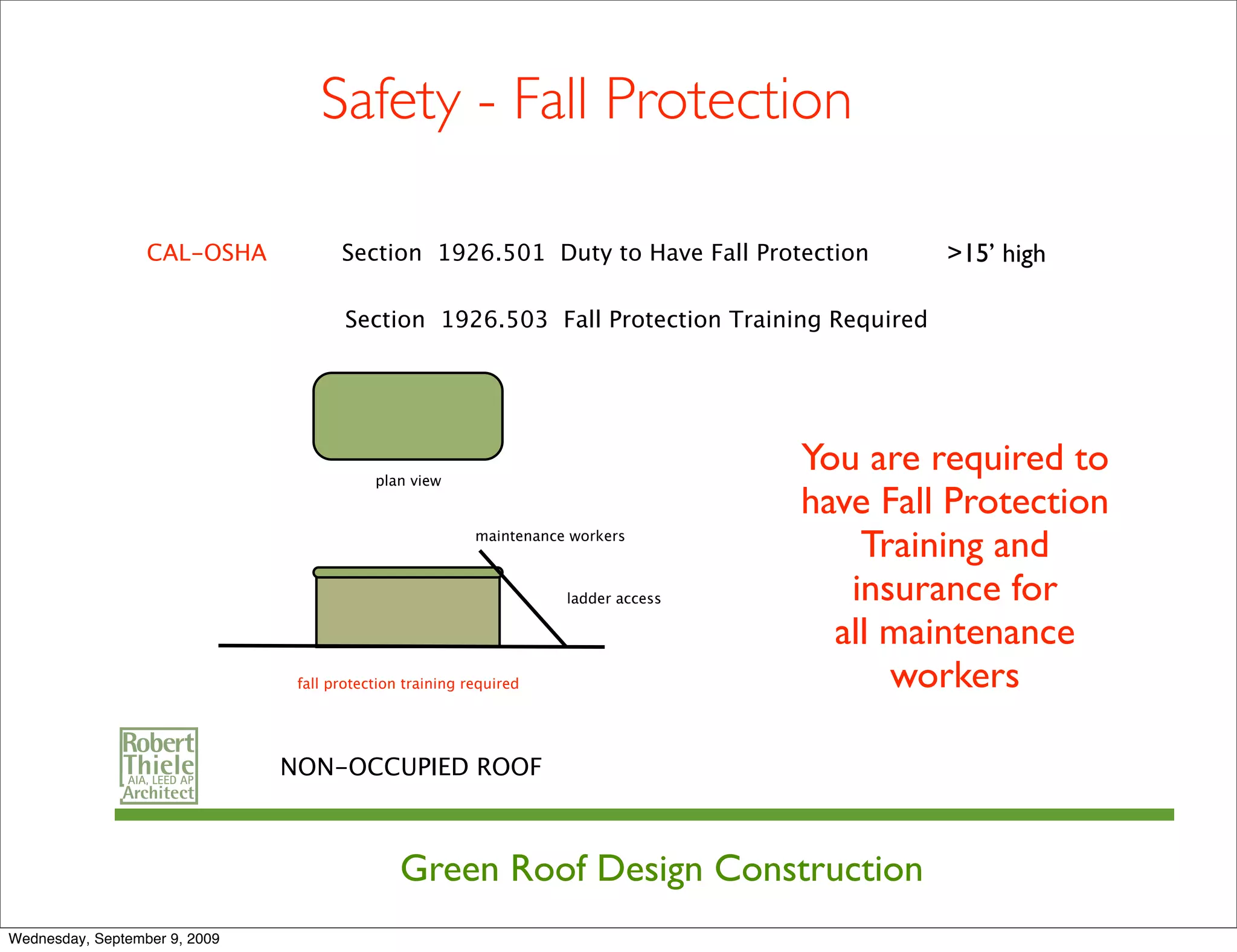 Safety - Fall Protection

                  CAL-OSHA            Section 1926.501 Duty to Have Fall Protection           >15’ high

                                       Section 1926.503 Fall Protection Training Required




                                           plan view
                                                                                     You are required to
                                                                                     have Fall Protection
                                                          maintenance workers
                                                                                         Training and
                                                                     ladder access      insurance for
                                                                                       all maintenance
                                fall protection training required                          workers

                               NON-OCCUPIED ROOF



                                               Green Roof Design Construction
Wednesday, September 9, 2009
 