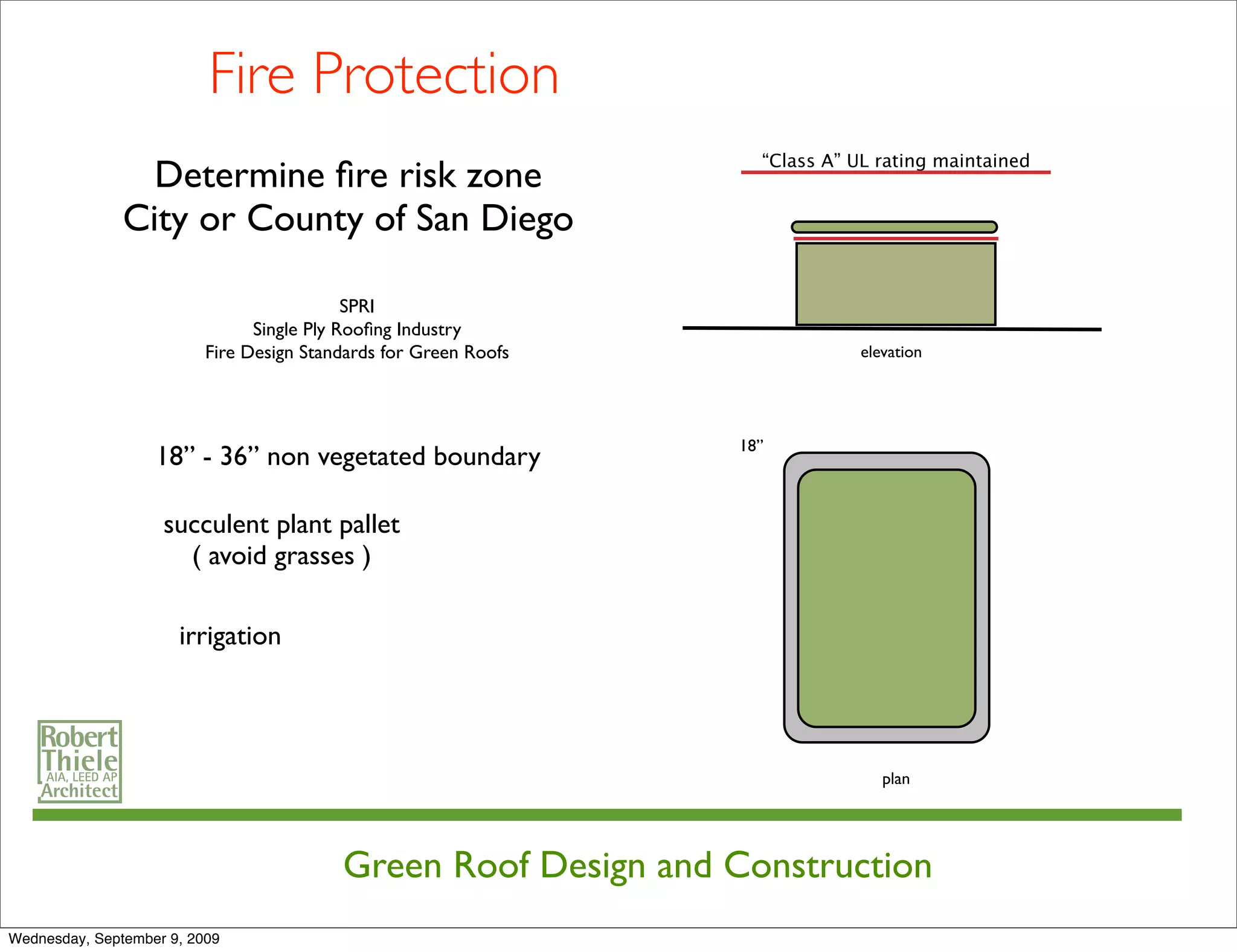 Fire Protection
                                                                    “Class A” UL rating maintained
                 Determine ﬁre risk zone
               City or County of San Diego

                                            SPRI
                                Single Ply Rooﬁng Industry
                          Fire Design Standards for Green Roofs                elevation




                                                                  18”
                   18” - 36” non vegetated boundary

                    succulent plant pallet
                      ( avoid grasses )

                      irrigation




                                                                                  plan




                                          Green Roof Design and Construction
Wednesday, September 9, 2009
 